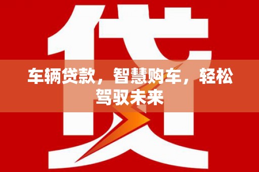 威信车辆贷款，智慧购车，轻松驾驭未来